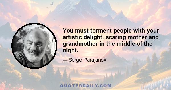 You must torment people with your artistic delight, scaring mother and grandmother in the middle of the night.