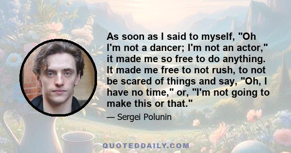 As soon as I said to myself, Oh I'm not a dancer; I'm not an actor, it made me so free to do anything. It made me free to not rush, to not be scared of things and say, Oh, I have no time, or, I'm not going to make this