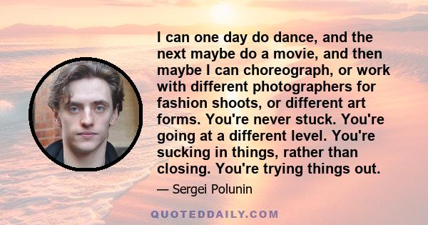 I can one day do dance, and the next maybe do a movie, and then maybe I can choreograph, or work with different photographers for fashion shoots, or different art forms. You're never stuck. You're going at a different