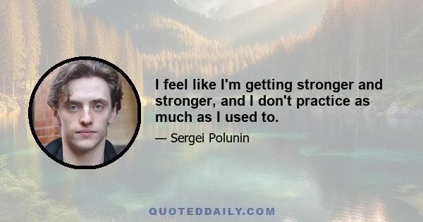 I feel like I'm getting stronger and stronger, and I don't practice as much as I used to.