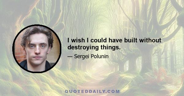 I wish I could have built without destroying things.