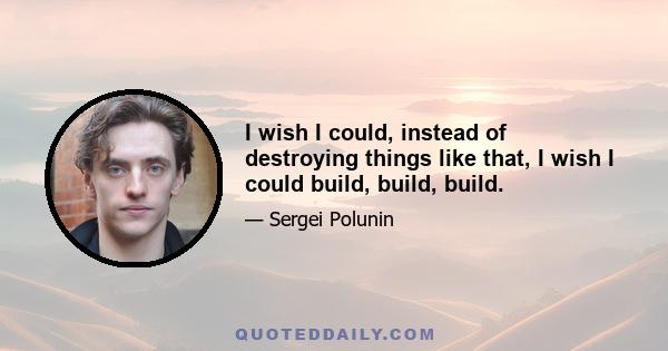 I wish I could, instead of destroying things like that, I wish I could build, build, build.