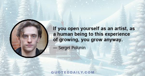 If you open yourself as an artist, as a human being to this experience of growing, you grow anyway.