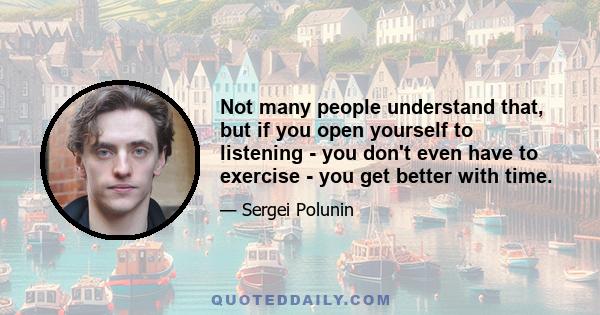 Not many people understand that, but if you open yourself to listening - you don't even have to exercise - you get better with time.