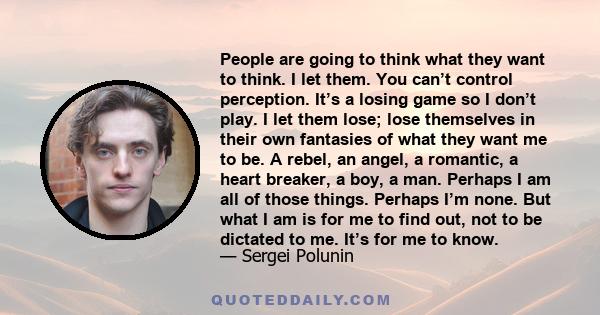 People are going to think what they want to think. I let them. You can’t control perception. It’s a losing game so I don’t play. I let them lose; lose themselves in their own fantasies of what they want me to be. A