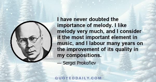 I have never doubted the importance of melody. I like melody very much, and I consider it the most important element in music, and I labour many years on the improvement of its quality in my compositions.