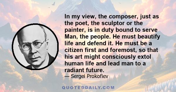 In my view, the composer, just as the poet, the sculptor or the painter, is in duty bound to serve Man, the people. He must beautify life and defend it. He must be a citizen first and foremost, so that his art might