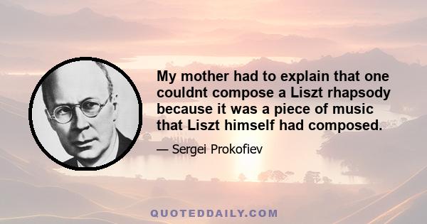 My mother had to explain that one couldnt compose a Liszt rhapsody because it was a piece of music that Liszt himself had composed.