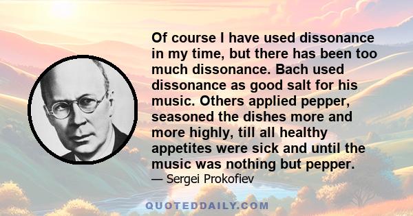 Of course I have used dissonance in my time, but there has been too much dissonance. Bach used dissonance as good salt for his music. Others applied pepper, seasoned the dishes more and more highly, till all healthy