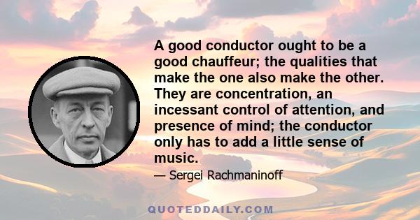 A good conductor ought to be a good chauffeur; the qualities that make the one also make the other. They are concentration, an incessant control of attention, and presence of mind; the conductor only has to add a little 