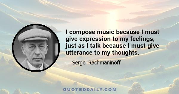 I compose music because I must give expression to my feelings, just as I talk because I must give utterance to my thoughts.