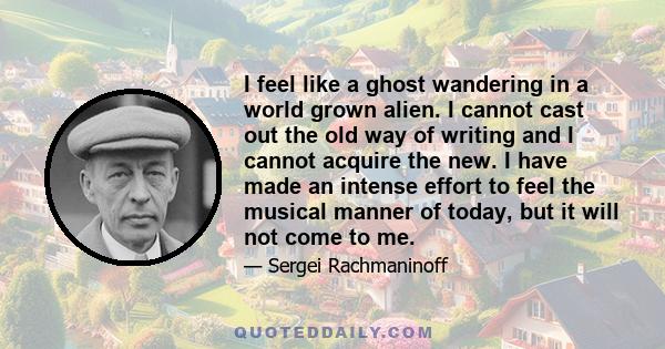 I feel like a ghost wandering in a world grown alien. I cannot cast out the old way of writing and I cannot acquire the new. I have made an intense effort to feel the musical manner of today, but it will not come to me.