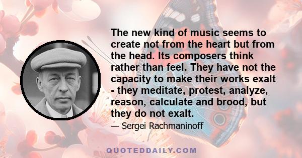 The new kind of music seems to create not from the heart but from the head. Its composers think rather than feel. They have not the capacity to make their works exalt - they meditate, protest, analyze, reason, calculate 