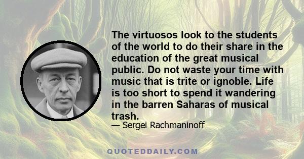 The virtuosos look to the students of the world to do their share in the education of the great musical public. Do not waste your time with music that is trite or ignoble. Life is too short to spend it wandering in the