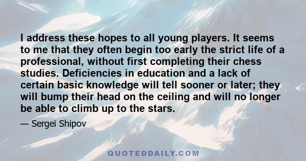 I address these hopes to all young players. It seems to me that they often begin too early the strict life of a professional, without first completing their chess studies. Deficiencies in education and a lack of certain 