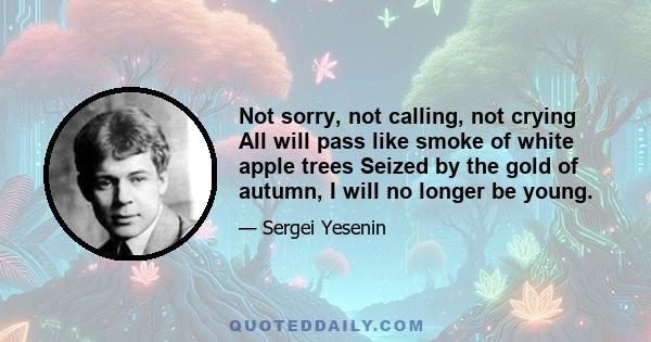 Not sorry, not calling, not crying All will pass like smoke of white apple trees Seized by the gold of autumn, I will no longer be young.