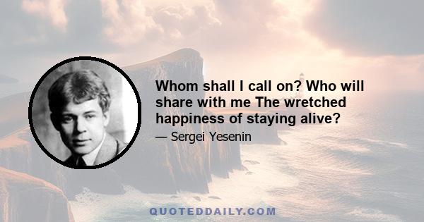 Whom shall I call on? Who will share with me The wretched happiness of staying alive?