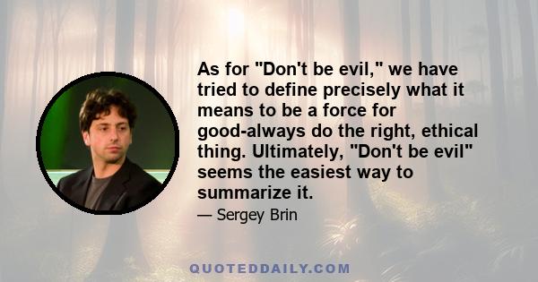 As for Don't be evil, we have tried to define precisely what it means to be a force for good-always do the right, ethical thing. Ultimately, Don't be evil seems the easiest way to summarize it.