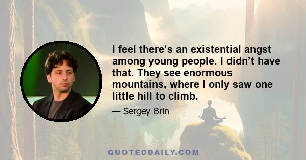 I feel there’s an existential angst among young people. I didn’t have that. They see enormous mountains, where I only saw one little hill to climb.