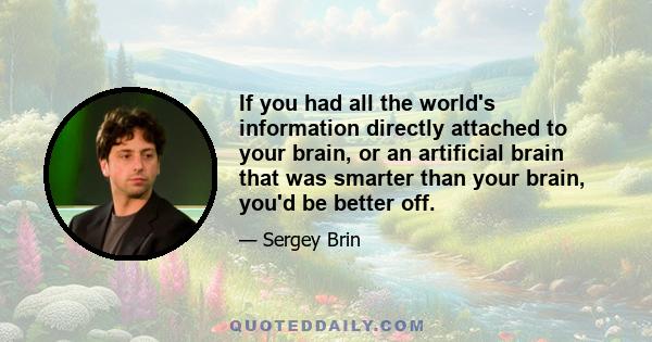 If you had all the world's information directly attached to your brain, or an artificial brain that was smarter than your brain, you'd be better off.