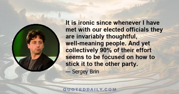 It is ironic since whenever I have met with our elected officials they are invariably thoughtful, well-meaning people. And yet collectively 90% of their effort seems to be focused on how to stick it to the other party.