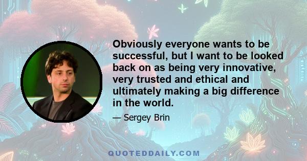 Obviously everyone wants to be successful, but I want to be looked back on as being very innovative, very trusted and ethical and ultimately making a big difference in the world.