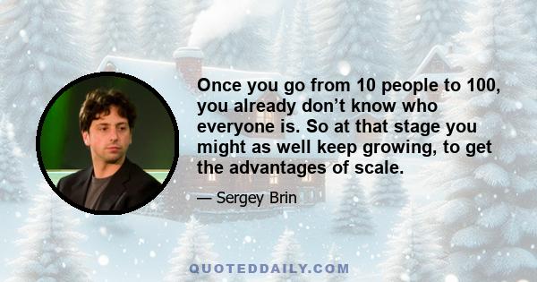 Once you go from 10 people to 100, you already don’t know who everyone is. So at that stage you might as well keep growing, to get the advantages of scale.