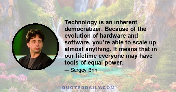 Technology is an inherent democratizer. Because of the evolution of hardware and software, you’re able to scale up almost anything. It means that in our lifetime everyone may have tools of equal power.