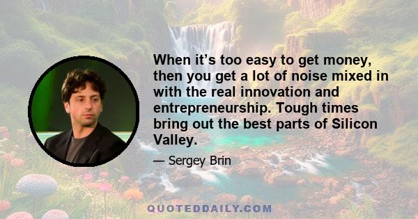 When it’s too easy to get money, then you get a lot of noise mixed in with the real innovation and entrepreneurship. Tough times bring out the best parts of Silicon Valley.