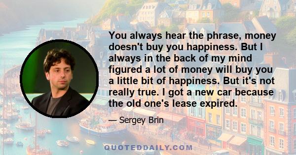 You always hear the phrase, money doesn't buy you happiness. But I always in the back of my mind figured a lot of money will buy you a little bit of happiness. But it's not really true. I got a new car because the old