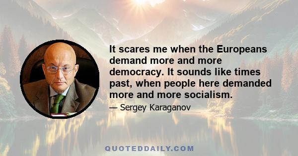 It scares me when the Europeans demand more and more democracy. It sounds like times past, when people here demanded more and more socialism.