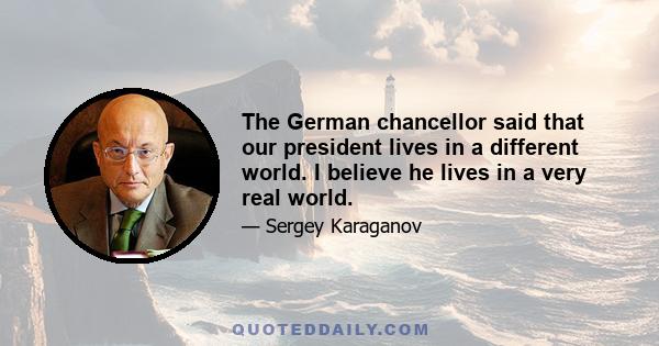 The German chancellor said that our president lives in a different world. I believe he lives in a very real world.