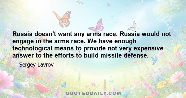 Russia doesn't want any arms race. Russia would not engage in the arms race. We have enough technological means to provide not very expensive answer to the efforts to build missile defense.