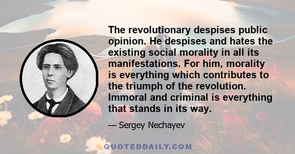 The revolutionary despises public opinion. He despises and hates the existing social morality in all its manifestations. For him, morality is everything which contributes to the triumph of the revolution. Immoral and