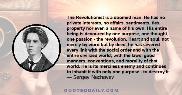 The Revolutionist is a doomed man. He has no private interests, no affairs, sentiments, ties, property nor even a name of his own. His entire being is devoured by one purpose, one thought, one passion - the revolution.