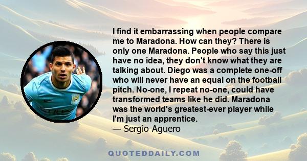 I find it embarrassing when people compare me to Maradona. How can they? There is only one Maradona. People who say this just have no idea, they don't know what they are talking about. Diego was a complete one-off who