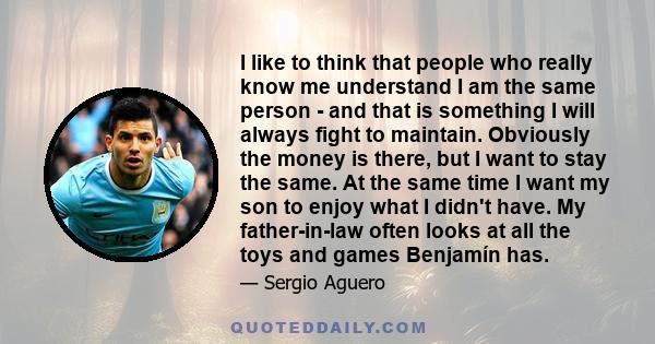 I like to think that people who really know me understand I am the same person - and that is something I will always fight to maintain. Obviously the money is there, but I want to stay the same. At the same time I want