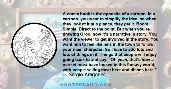 A comic book is the opposite of a cartoon. In a cartoon, you want to simplify the idea, so when they look at it at a glance, they get it. Boom. Simple. Direct to the point. But when you're drawing Groo, now it's a