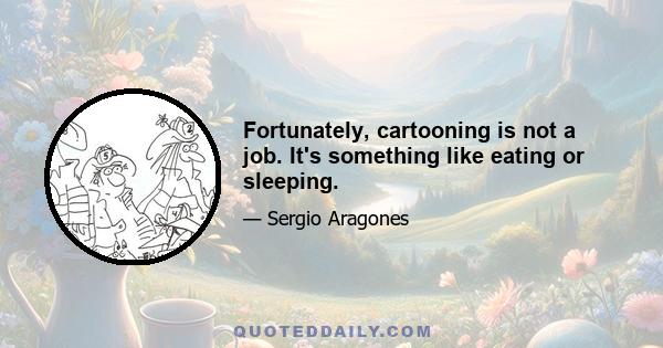 Fortunately, cartooning is not a job. It's something like eating or sleeping.