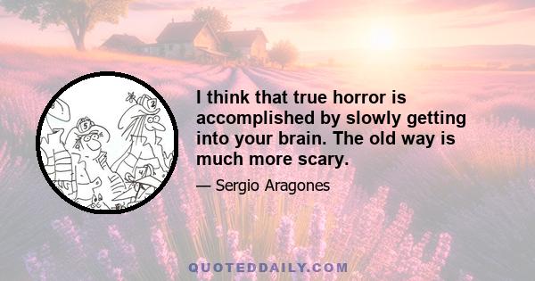 I think that true horror is accomplished by slowly getting into your brain. The old way is much more scary.