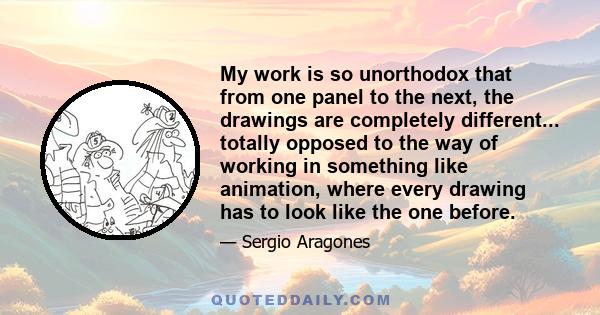 My work is so unorthodox that from one panel to the next, the drawings are completely different... totally opposed to the way of working in something like animation, where every drawing has to look like the one before.