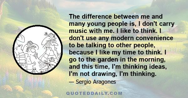 The difference between me and many young people is, I don't carry music with me. I like to think. I don't use any modern convenience to be talking to other people, because I like my time to think. I go to the garden in