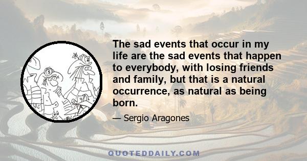 The sad events that occur in my life are the sad events that happen to everybody, with losing friends and family, but that is a natural occurrence, as natural as being born.