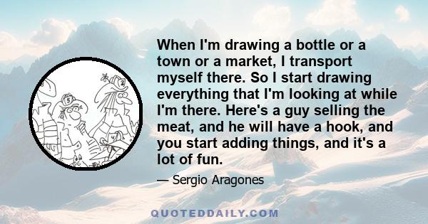 When I'm drawing a bottle or a town or a market, I transport myself there. So I start drawing everything that I'm looking at while I'm there. Here's a guy selling the meat, and he will have a hook, and you start adding