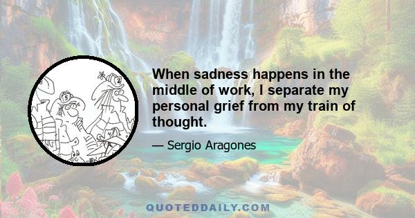 When sadness happens in the middle of work, I separate my personal grief from my train of thought.