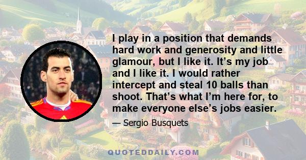 I play in a position that demands hard work and generosity and little glamour, but I like it. It’s my job and I like it. I would rather intercept and steal 10 balls than shoot. That’s what I’m here for, to make everyone 