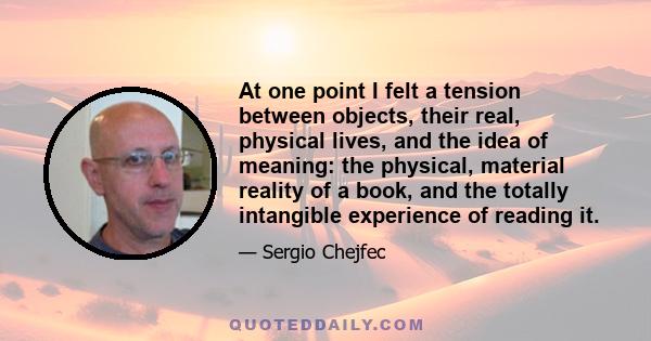 At one point I felt a tension between objects, their real, physical lives, and the idea of meaning: the physical, material reality of a book, and the totally intangible experience of reading it.