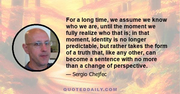 For a long time, we assume we know who we are, until the moment we fully realize who that is; in that moment, identity is no longer predictable, but rather takes the form of a truth that, like any other, can become a