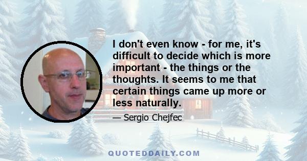 I don't even know - for me, it's difficult to decide which is more important - the things or the thoughts. It seems to me that certain things came up more or less naturally.