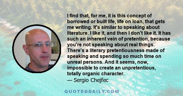 I find that, for me, it is this concept of borrowed or built life, life on loan, that gets me writing. It's similar to speaking about literature. I like it, and then I don't like it. It has such an inherent vein of